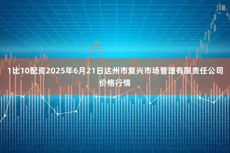 1比10配资2025年6月21日达州市复兴市场管理有限责任公司价格行情