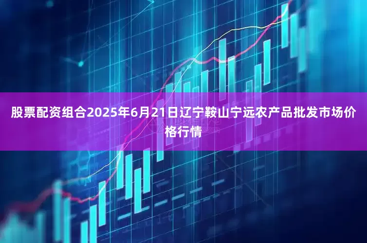 股票配资组合2025年6月21日辽宁鞍山宁远农产品批发市场价格行情