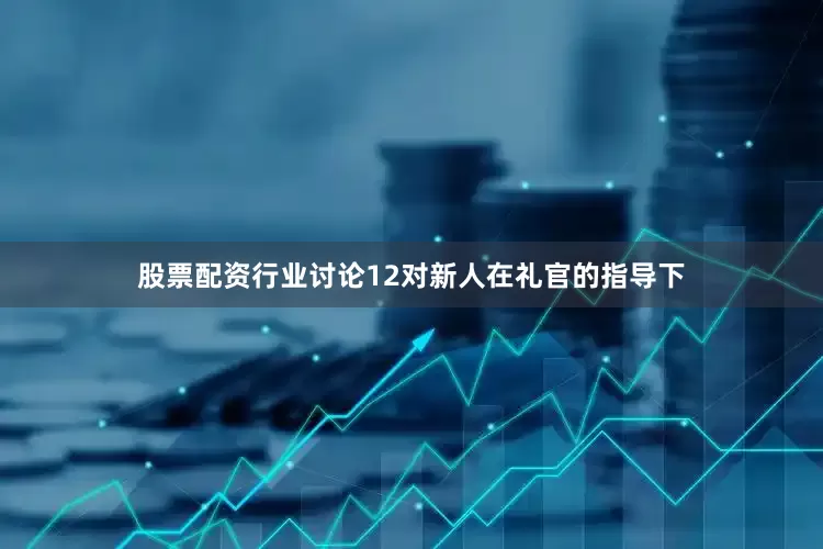 股票配资行业讨论12对新人在礼官的指导下