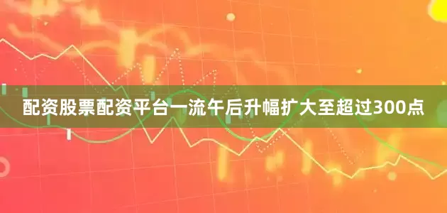 配资股票配资平台一流午后升幅扩大至超过300点