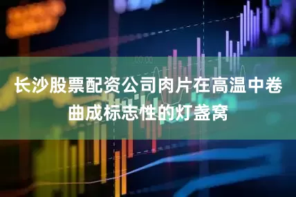 长沙股票配资公司肉片在高温中卷曲成标志性的灯盏窝