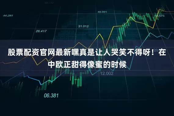 股票配资官网最新嘿真是让人哭笑不得呀！在中欧正甜得像蜜的时候