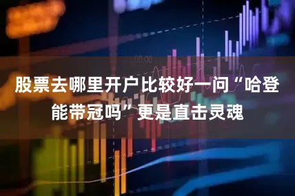 股票去哪里开户比较好一问“哈登能带冠吗”更是直击灵魂