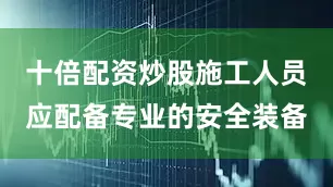 十倍配资炒股施工人员应配备专业的安全装备