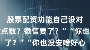 股票配资功能自己没对象心里没点数？微信要了？”“你也没安啥好心
