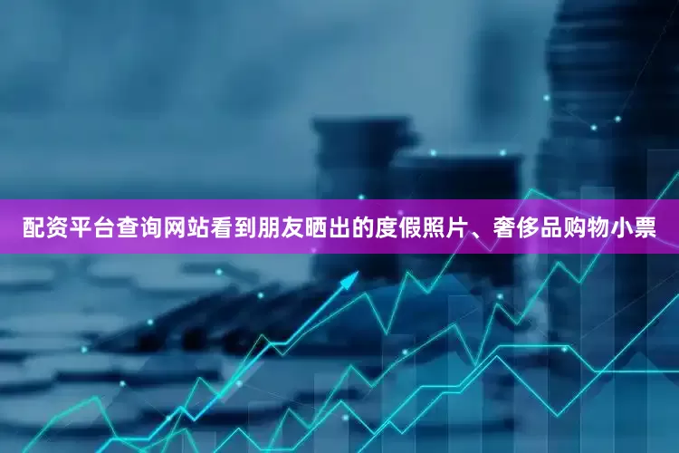 配资平台查询网站看到朋友晒出的度假照片、奢侈品购物小票