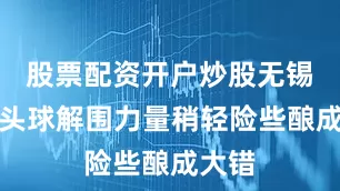 股票配资开户炒股无锡后卫头球解围力量稍轻险些酿成大错